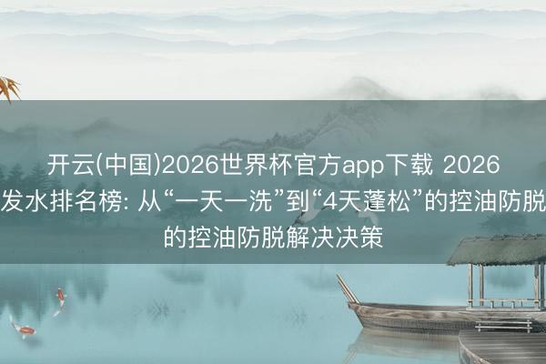 开云(中国)2026世界杯官方app下载 2026年防脱洗发水排名榜: 从“一天一洗”到“4天蓬松”的控油防脱解决决策