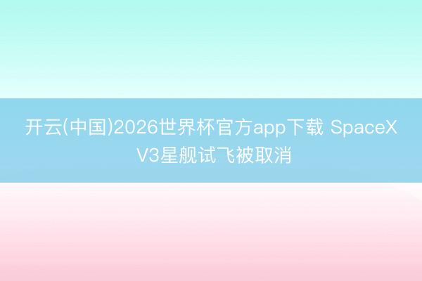 开云(中国)2026世界杯官方app下载 SpaceX V3星舰试飞被取消