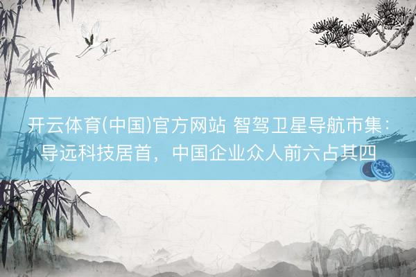 开云体育(中国)官方网站 智驾卫星导航市集：导远科技居首，中国企业众人前六占其四