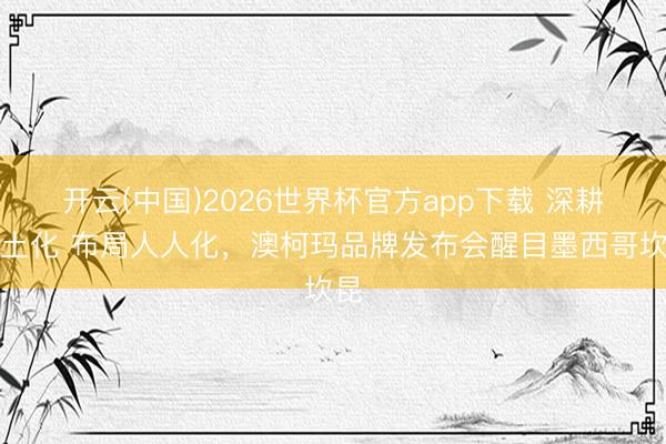 开云(中国)2026世界杯官方app下载 深耕原土化 布局人人化，澳柯玛品牌发布会醒目墨西哥坎昆