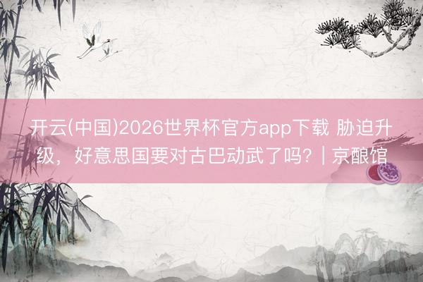 开云(中国)2026世界杯官方app下载 胁迫升级，好意思国要对古巴动武了吗？| 京酿馆
