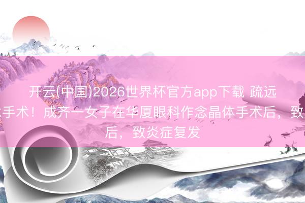 开云(中国)2026世界杯官方app下载 疏远禁忌作念手术！成齐一女子在华厦眼科作念晶体手术后，致炎症复发