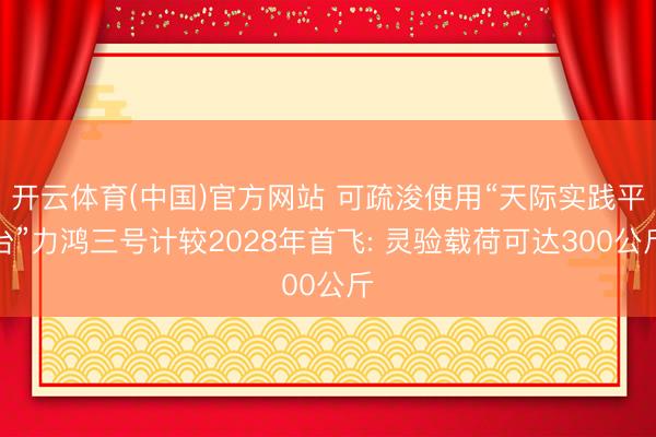 开云体育(中国)官方网站 可疏浚使用“天际实践平台”力鸿三号计较2028年首飞: 灵验载荷可达300公斤