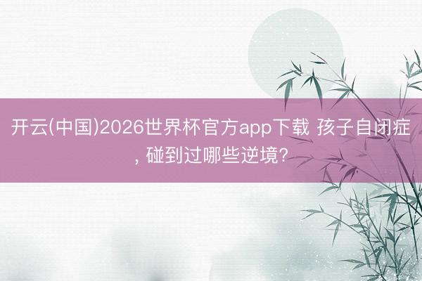 开云(中国)2026世界杯官方app下载 孩子自闭症， 碰到过哪些逆境?