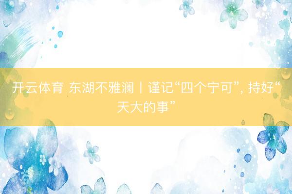 开云体育 东湖不雅澜丨谨记“四个宁可”， 持好“天大的事”