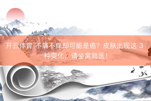 开云体育 不痛不痒却可能是癌？皮肤出现这 3 种变化，请坐窝就医！