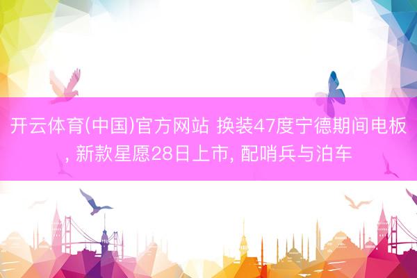开云体育(中国)官方网站 换装47度宁德期间电板， 新款星愿28日上市， 配哨兵与泊车