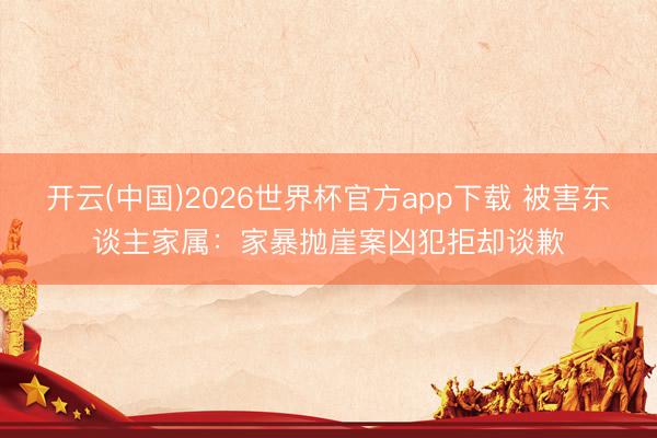 开云(中国)2026世界杯官方app下载 被害东谈主家属：家暴抛崖案凶犯拒却谈歉