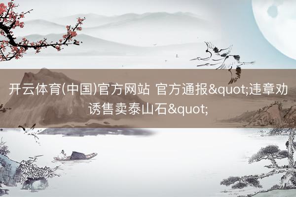 开云体育(中国)官方网站 官方通报"违章劝诱售卖泰山石"