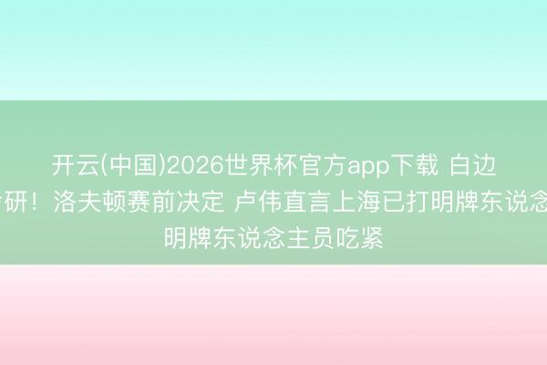 开云(中国)2026世界杯官方app下载 白边缺席G2考研！洛夫顿赛前决定 卢伟直言上海已打明牌东说念主员吃紧