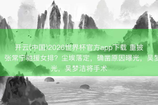 开云(中国)2026世界杯官方app下载 重披女排球衣，张常宁驰援女排？尘埃落定，确凿原因曝光，吴梦洁将手术