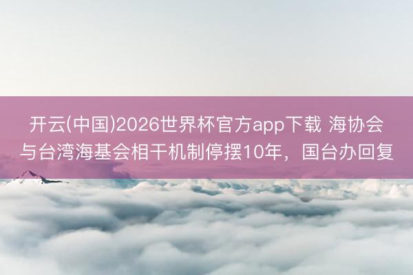 开云(中国)2026世界杯官方app下载 海协会与台湾海基会相干机制停摆10年，国台办回复