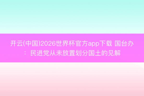 开云(中国)2026世界杯官方app下载 国台办：民进党从未放置划分国土的见解
