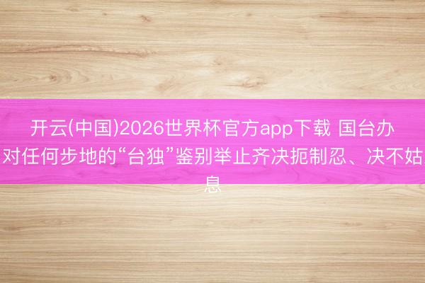 开云(中国)2026世界杯官方app下载 国台办：对任何步地的“台独”鉴别举止齐决扼制忍、决不姑息