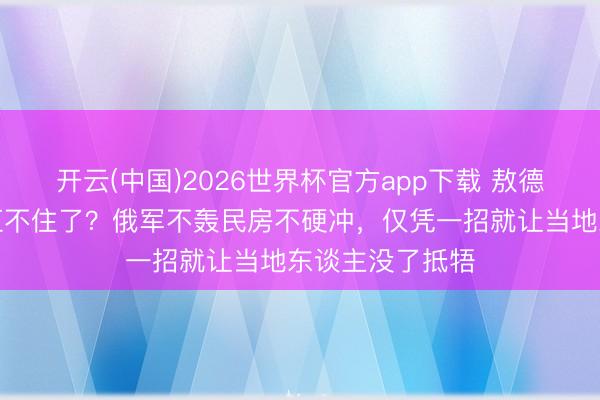 开云(中国)2026世界杯官方app下载 敖德萨东谈主是真扛不住了？俄军不轰民房不硬冲，仅凭一招就让当地东谈主没了抵牾