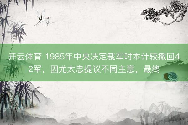 开云体育 1985年中央决定裁军时本计较撤回42军，因尤太忠提议不同主意，最终