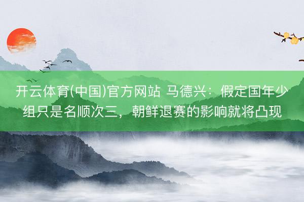 开云体育(中国)官方网站 马德兴：假定国年少组只是名顺次三，朝鲜退赛的影响就将凸现