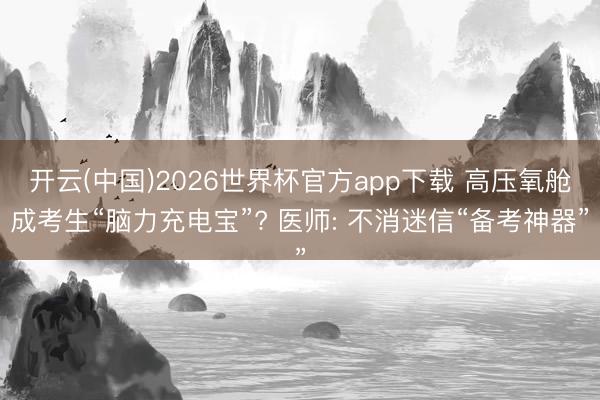 开云(中国)2026世界杯官方app下载 高压氧舱成考生“脑力充电宝”? 医师: 不消迷信“备考神器”