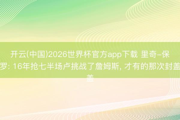 开云(中国)2026世界杯官方app下载 里奇-保罗: 16年抢七半场卢挑战了詹姆斯， 才有的那次封盖