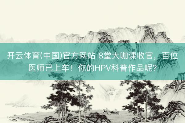 开云体育(中国)官方网站 8堂大咖课收官，百位医师已上车！你的HPV科普作品呢？