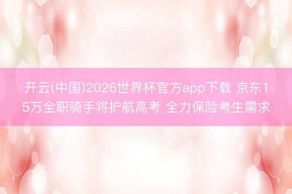 开云(中国)2026世界杯官方app下载 京东15万全职骑手将护航高考 全力保险考生需求