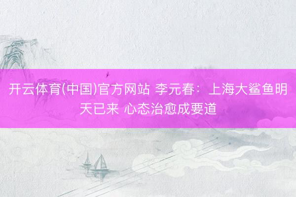 开云体育(中国)官方网站 李元春：上海大鲨鱼明天已来 心态治愈成要道