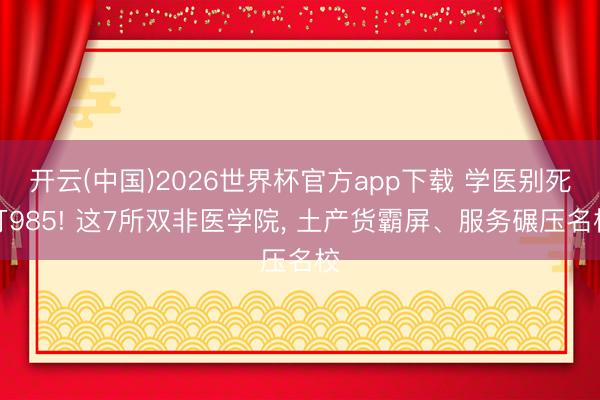 开云(中国)2026世界杯官方app下载 学医别死盯985! 这7所双非医学院， 土产货霸屏、服务碾压名校