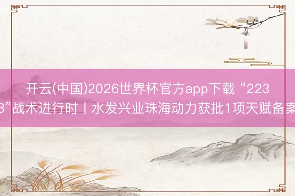 开云(中国)2026世界杯官方app下载 “2233”战术进行时丨水发兴业珠海动力获批1项天赋备案