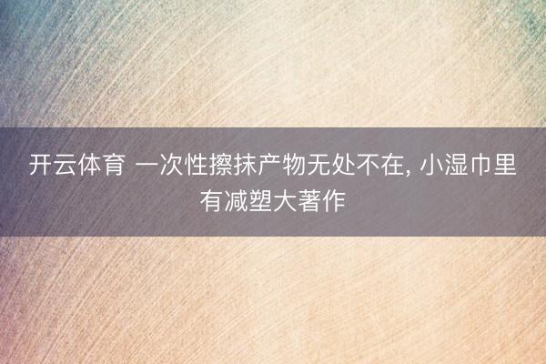 开云体育 一次性擦抹产物无处不在， 小湿巾里有减塑大著作