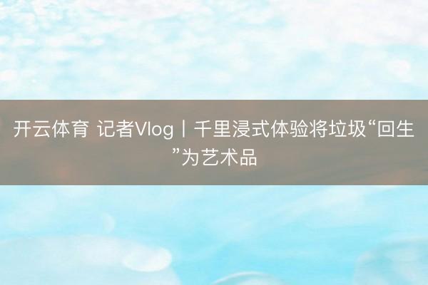 开云体育 记者Vlog丨千里浸式体验将垃圾“回生”为艺术品