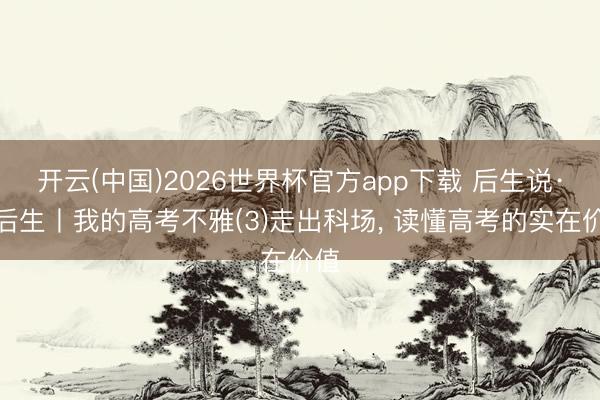 开云(中国)2026世界杯官方app下载 后生说·说后生丨我的高考不雅(3)走出科场， 读懂高考的实在价值