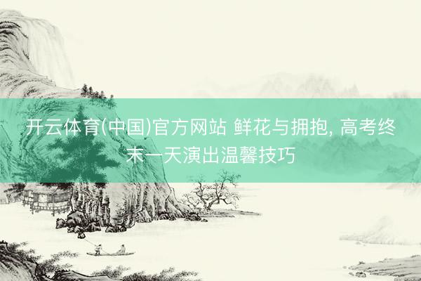 开云体育(中国)官方网站 鲜花与拥抱, 高考终末一天演出温馨技巧