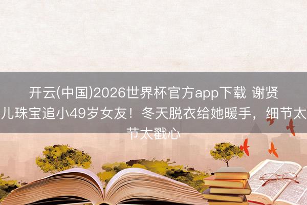 开云(中国)2026世界杯官方app下载 谢贤借男儿珠宝追小49岁女友！冬天脱衣给她暖手，细节太戳心