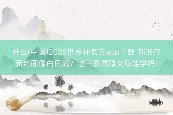 开云(中国)2026世界杯官方app下载 刘浩存新封面像白日鹅？这气质庸碌女孩能学吗！