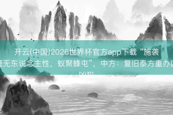 开云(中国)2026世界杯官方app下载 “施袭者毫无东说念主性,蚁聚蜂屯”,中方:复旧泰方重办凶犯