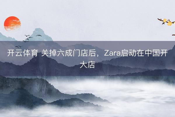 开云体育 关掉六成门店后，Zara启动在中国开大店