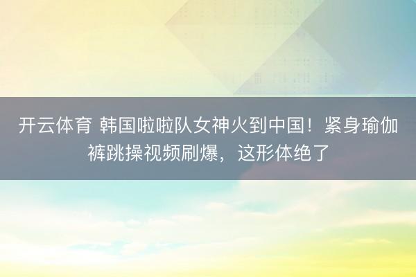 开云体育 韩国啦啦队女神火到中国！紧身瑜伽裤跳操视频刷爆，这形体绝了