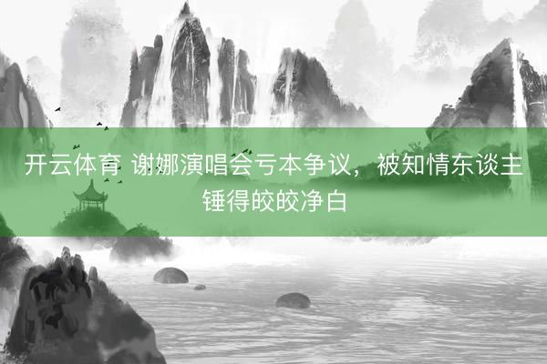 开云体育 谢娜演唱会亏本争议，被知情东谈主锤得皎皎净白
