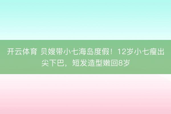 开云体育 贝嫂带小七海岛度假！12岁小七瘦出尖下巴，短发造型嫩回8岁
