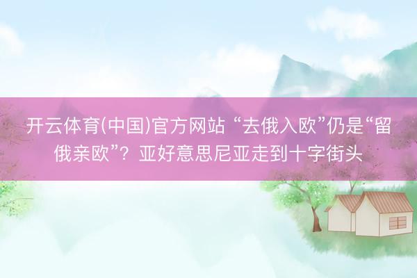 开云体育(中国)官方网站 “去俄入欧”仍是“留俄亲欧”？亚好意思尼亚走到十字街头