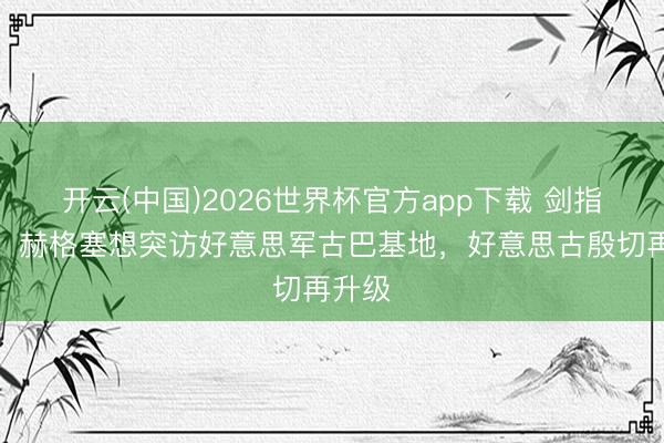 开云(中国)2026世界杯官方app下载 剑指古巴：赫格塞想突访好意思军古巴基地，好意思古殷切再升级