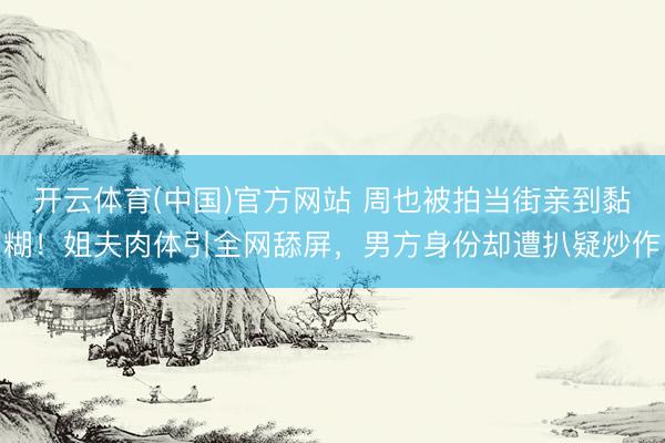 开云体育(中国)官方网站 周也被拍当街亲到黏糊!姐夫肉体引全网舔屏,男方身份却遭扒疑炒作