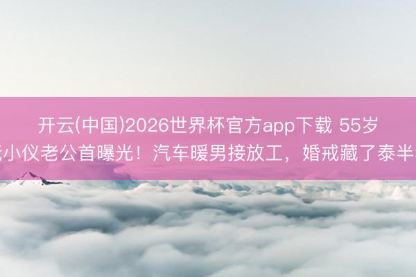 开云(中国)2026世界杯官方app下载 55岁阮小仪老公首曝光！汽车暖男接放工，婚戒藏了泰半年
