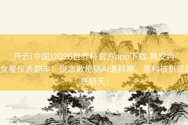 开云(中国)2026世界杯官方app下载 韩安冉点评女星仪表翻车！说念歉甩锅AI遭群嘲，黑料被扒底朝天！