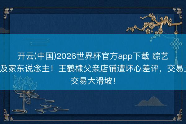 开云(中国)2026世界杯官方app下载 综艺风云祸及家东说念主！王鹤棣父亲店铺遭坏心差评，交易大滑坡！