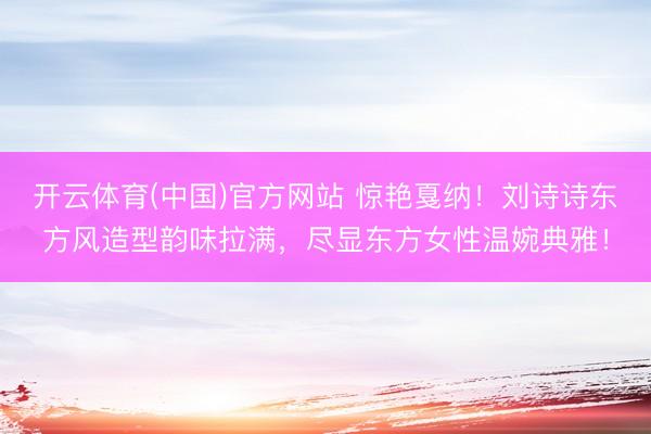 开云体育(中国)官方网站 惊艳戛纳！刘诗诗东方风造型韵味拉满，尽显东方女性温婉典雅！
