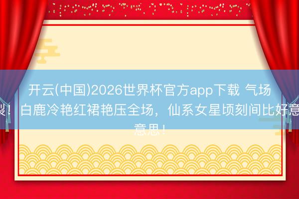 开云(中国)2026世界杯官方app下载 气场炸裂！白鹿冷艳红裙艳压全场，仙系女星顷刻间比好意思！