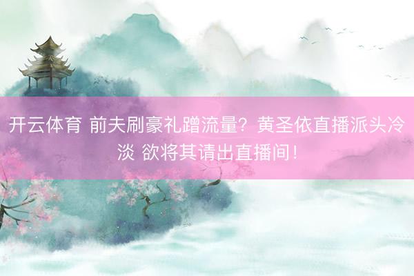 开云体育 前夫刷豪礼蹭流量？黄圣依直播派头冷淡 欲将其请出直播间！