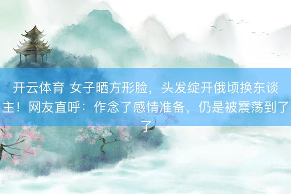 开云体育 女子晒方形脸，头发绽开俄顷换东谈主！网友直呼：作念了感情准备，仍是被震荡到了