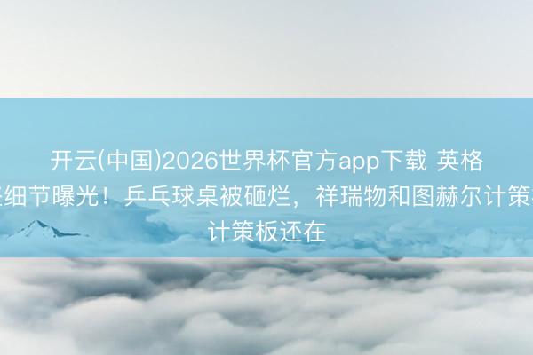 开云(中国)2026世界杯官方app下载 英格兰被盗细节曝光！乒乓球桌被砸烂，祥瑞物和图赫尔计策板还在